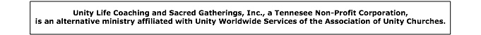 Unity Life Coaching and Sacred Gatherings, Inc., a Tennesee Non-Profit Corporation, <br />
is an alternative ministry affiliated with Unity Worldwide Services of the Association of Unity Churches.
